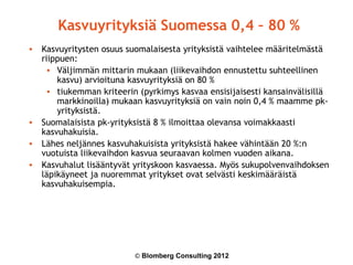 Kasvuyrityksiä Suomessa 0,4 – 80 %
• Kasvuyritysten osuus suomalaisesta yrityksistä vaihtelee määritelmästä
  riippuen:
   • Väljimmän mittarin mukaan (liikevaihdon ennustettu suhteellinen
      kasvu) arvioituna kasvuyrityksiä on 80 %
   • tiukemman kriteerin (pyrkimys kasvaa ensisijaisesti kansainvälisillä
      markkinoilla) mukaan kasvuyrityksiä on vain noin 0,4 % maamme pk-
      yrityksistä.
• Suomalaisista pk-yrityksistä 8 % ilmoittaa olevansa voimakkaasti
  kasvuhakuisia.
• Lähes neljännes kasvuhakuisista yrityksistä hakee vähintään 20 %:n
  vuotuista liikevaihdon kasvua seuraavan kolmen vuoden aikana.
• Kasvuhalut lisääntyvät yrityskoon kasvaessa. Myös sukupolvenvaihdoksen
  läpikäyneet ja nuoremmat yritykset ovat selvästi keskimääräistä
  kasvuhakuisempia.




                         © Blomberg Consulting 2012
 