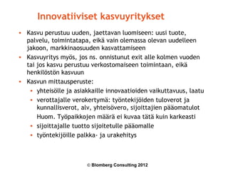 Innovatiiviset kasvuyritykset
• Kasvu perustuu uuden, jaettavan luomiseen: uusi tuote,
  palvelu, toimintatapa, eikä vain olemassa olevan uudelleen
  jakoon, markkinaosuuden kasvattamiseen
• Kasvuyritys myös, jos ns. onnistunut exit alle kolmen vuoden
  tai jos kasvu perustuu verkostomaiseen toimintaan, eikä
  henkilöstön kasvuun
• Kasvun mittausperuste:
   • yhteisölle ja asiakkaille innovaatioiden vaikuttavuus, laatu
   • verottajalle verokertymä: työntekijöiden tuloverot ja
      kunnallisverot, alv, yhteisövero, sijoittajien pääomatulot
      Huom. Työpaikkojen määrä ei kuvaa tätä kuin karkeasti
   • sijoittajalle tuotto sijoitetulle pääomalle
   • työntekijöille palkka- ja urakehitys



                        © Blomberg Consulting 2012
 