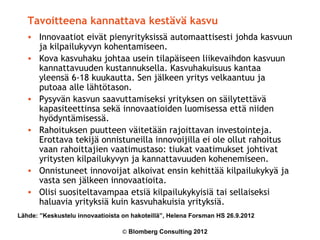 Tavoitteena kannattava kestävä kasvu
   • Innovaatiot eivät pienyrityksissä automaattisesti johda kasvuun
     ja kilpailukyvyn kohentamiseen.
   • Kova kasvuhaku johtaa usein tilapäiseen liikevaihdon kasvuun
     kannattavuuden kustannuksella. Kasvuhakuisuus kantaa
     yleensä 6-18 kuukautta. Sen jälkeen yritys velkaantuu ja
     putoaa alle lähtötason.
   • Pysyvän kasvun saavuttamiseksi yrityksen on säilytettävä
     kapasiteettinsa sekä innovaatioiden luomisessa että niiden
     hyödyntämisessä.
   • Rahoituksen puutteen väitetään rajoittavan investointeja.
     Erottava tekijä onnistuneilla innovoijilla ei ole ollut rahoitus
     vaan rahoittajien vaatimustaso: tiukat vaatimukset johtivat
     yritysten kilpailukyvyn ja kannattavuuden kohenemiseen.
   • Onnistuneet innovoijat alkoivat ensin kehittää kilpailukykyä ja
     vasta sen jälkeen innovaatioita.
   • Olisi suositeltavampaa etsiä kilpailukykyisiä tai sellaiseksi
     haluavia yrityksiä kuin kasvuhakuisia yrityksiä.
Lähde: ”Keskustelu innovaatioista on hakoteillä”, Helena Forsman HS 26.9.2012

                                  © Blomberg Consulting 2012
 