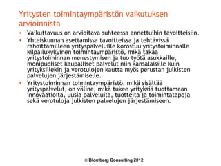 Yritysten toimintaympäristön vaikutuksen
arvioinnista
• Vaikuttavuus on arvioitava suhteessa annettuihin tavoitteisiin.
• Yhteiskunnan asettamissa tavoitteissa ja tehtävissä
  rahoittamilleen yrityspalveluille korostuu yritystoiminnalle
  kilpailukykyinen toimintaympäristö, mikä takaa
  yritystoiminnan menestymisen ja tuo työtä asukkaille,
  monipuoliset kaupalliset palvelut niin kansalaisille kuin
  yrityksillekin ja verotulojen kautta myös perustan julkisten
  palvelujen järjestämiselle.
• Yritystoiminnan toimintaympäristö, mikä sisältää
  yrityspalvelut, on väline, mikä tukee yrityksiä tuottamaan
  innovaatioita, uusia palveluita, tuotteita ja toimintatapoja
  sekä verotuloja julkisten palvelujen järjestämiseen.




                       © Blomberg Consulting 2012
 