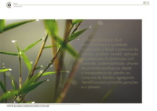 A Bambu Carbono Zero
com tecnologia e qualidade
mostra para o Brasil o potencial do
Bambu, produto versátil aplicado
do artesanato á construção civil.
Gerando sustentabilidade através
de produtos ecológicos, desde
a transparência do plantio ao
consumo do bambu, agregando
benefícios para próximas gerações
e o planeta.
WWW.BAMBUCARBONOZERO.COM.BR
BCZ
A Bambu Carbono Zero
com tecnologia e qualidade
mostra para o Brasil o potencial do
Bambu, produto versátil aplicado
do artesanato á construção civil.
Gerando sustentabilidade através
de produtos ecológicos, desde
a transparência do plantio ao
consumo do bambu, agregando
benefícios para próximas gerações
e o planeta.
 