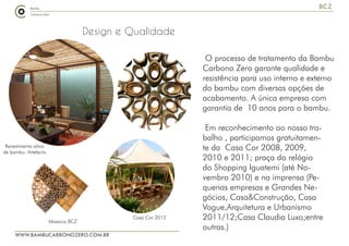 WWW.BAMBUCARBONOZERO.COM.BR
BCZ
Design e Qualidade
O processo de tratamento da Bambu
Carbono Zero garante qualidade e
resistência para uso interno e externo
do bambu com diversas opções de
acabamento. A única empresa com
garantia de 10 anos para o bambu.
Em reconhecimento ao nosso tra-
balho , participamos gratuitamen-
te da Casa Cor 2008, 2009,
2010 e 2011; praça do relógio
do Shopping Iguatemi (até No-
vembro 2010) e na imprensa (Pe-
quenas empresas e Grandes Ne-
gócios, Casa&Construção, Casa
Vogue,Arquitetura e Urbanismo
2011/12;Casa Claudia Luxo;entre
outras.)
Casa Cor 2012
Revestimento alma
de bambu- Artefacto
Mosaico BCZ
 