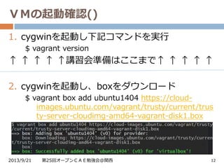 ＶＭの起動確認()
2013/9/21 第25回オープンＣＡＥ勉強会@関西 12
1. cygwinを起動し下記コマンドを実行
$ vagrant version
↑ ↑ ↑ ↑ ↑講習会準備はここまで↑ ↑ ↑ ↑ ↑
2. cygwinを起動し、boxをダウンロード
$ vagrant box add ubuntu1404 https://cloud-
images.ubuntu.com/vagrant/trusty/current/trus
ty-server-cloudimg-amd64-vagrant-disk1.box
 
