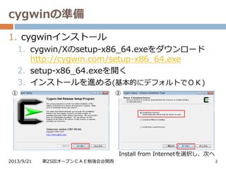 cygwinの準備
2013/9/21 第25回オープンＣＡＥ勉強会@関西 2
1. cygwinインストール
1. cygwin/Xのsetup-x86_64.exeをダウンロード
http://cygwin.com/setup-x86_64.exe
2. setup-x86_64.exeを開く
3. インストールを進める(基本的にデフォルトでＯＫ)
Install from Internetを選択し、次へ
① ②
 