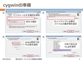 cygwinの準備
2013/9/21 第25回オープンＣＡＥ勉強会@関西 3
③
インストールする場所を指定
好みで選択 セットアップに必要な
ファイルの置き場を指定
④
proxy経由であ
れば他を選択
⑤
日本であれば
xx.jpを選択
⑥
 