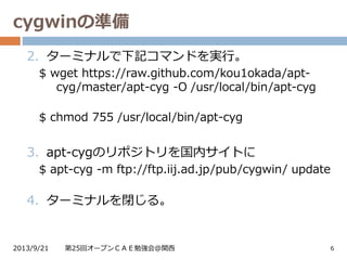 cygwinの準備
2013/9/21 第25回オープンＣＡＥ勉強会@関西 6
2. ターミナルで下記コマンドを実行。
$ wget https://raw.github.com/kou1okada/apt-
cyg/master/apt-cyg -O /usr/local/bin/apt-cyg
$ chmod 755 /usr/local/bin/apt-cyg
3. apt-cygのリポジトリを国内サイトに
$ apt-cyg -m ftp://ftp.iij.ad.jp/pub/cygwin/ update
4. ターミナルを閉じる。
 