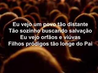 Eu vejo um povo tão distante
Tão sozinho buscando salvação
Eu vejo orfãos e viúvas
Filhos pródigos tão longe do Pai
 