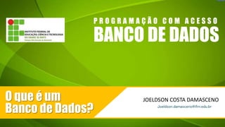 BANCO DE DADOS
P R O G R A M A Ç Ã O C O M A C E S S O
JOELDSON COSTA DAMASCENO
Joeldson.damasceno@ifrn.edu.br
O que é um
Banco de Dados?
 