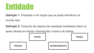 Entidade
Definição 1: Entidade é um objeto que se pode identificar no
mundo real.
Definição 2: Conjunto de objetos da realidade modelada sobre os
quais deseja-se manter informações o banco de dados.
PESSOA DEPARTAMENTO
FRUTA PAISES
 