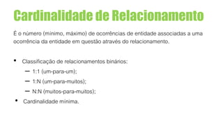 Cardinalidade de Relacionamento
É o número (mínimo, máximo) de ocorrências de entidade associadas a uma
ocorrência da entidade em questão através do relacionamento.
• Classificação de relacionamentos binários:
– 1:1 (um-para-um);
– 1:N (um-para-muitos);
– N:N (muitos-para-muitos);
• Cardinalidade mínima.
 