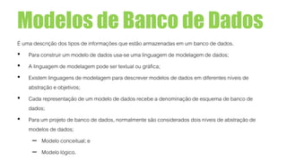 Modelos de Banco de Dados
É uma descrição dos tipos de informações que estão armazenadas em um banco de dados.
• Para construir um modelo de dados usa-se uma linguagem de modelagem de dados;
• A linguagem de modelagem pode ser textual ou gráfica;
• Existem linguagens de modelagem para descrever modelos de dados em diferentes níveis de
abstração e objetivos;
• Cada representação de um modelo de dados recebe a denominação de esquema de banco de
dados;
• Para um projeto de banco de dados, normalmente são considerados dois níveis de abstração de
modelos de dados;
– Modelo conceitual; e
– Modelo lógico.
 