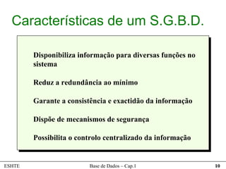 Características de um S.G.B.D.

        Disponibiliza informação para diversas funções no
        sistema

        Reduz a redundância ao mínimo

        Garante a consistência e exactidão da informação

        Dispõe de mecanismos de segurança

        Possibilita o controlo centralizado da informação


ESHTE                    Base de Dados – Cap.1              10
 