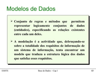 Modelos de Dados
         Conjunto de regras e métodos que       permitem
          representar logicamente conjuntos de dados
          (entidades), especificando as relações existentes
          entre cada um deles.

         A modelação é a actividade que, debruçando-se
          sobre a totalidade dos requisitos de informação de
          um sistema de informação, tenta encontrar um
          modelo que traduza a estrutura lógica dos dados
          que satisfaz esses requisitos.


ESHTE                      Base de Dados – Cap.1               13
 