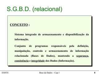 S.G.B.D. (relacional)

        CONCEITO :

          Sistema integrado de armazenamento e disponibilização da
          informação.

          Conjunto      de   programas     responsáveis   pela   definição,
          manipulação, controlo e armazenamento de informação
          relacionada (Bases de Dados), mantendo a segurança,
          consistência e integridade dos Dados (Informação).



ESHTE                          Base de Dados – Cap.1                          8
 