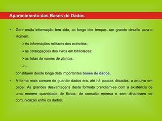 Aparecimento das Bases de Dados


•   Gerir muita informação tem sido, ao longo dos tempos, um grande desafio para o
    Homem.

         As informações militares dos exércitos;

         as catalogações dos livros em bibliotecas;

         as listas de nomes de plantas;

         …

    constituem desde longa data importantes bases de dados.

•   A forma mais comum de guardar dados era, até há poucas décadas, o arquivo em
    papel. As grandes desvantagens deste formato prendiam-se com a existência de
    uma enorme quantidade de fichas, de consulta morosa e sem dinamismo de
    comunicação entre os dados.
 