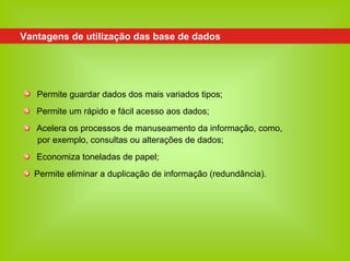Vantagens de utilização das base de dados




   Permite guardar dados dos mais variados tipos;
   Permite um rápido e fácil acesso aos dados;
   Acelera os processos de manuseamento da informação, como,
   por exemplo, consultas ou alterações de dados;
   Economiza toneladas de papel;
  Permite eliminar a duplicação de informação (redundância).
 