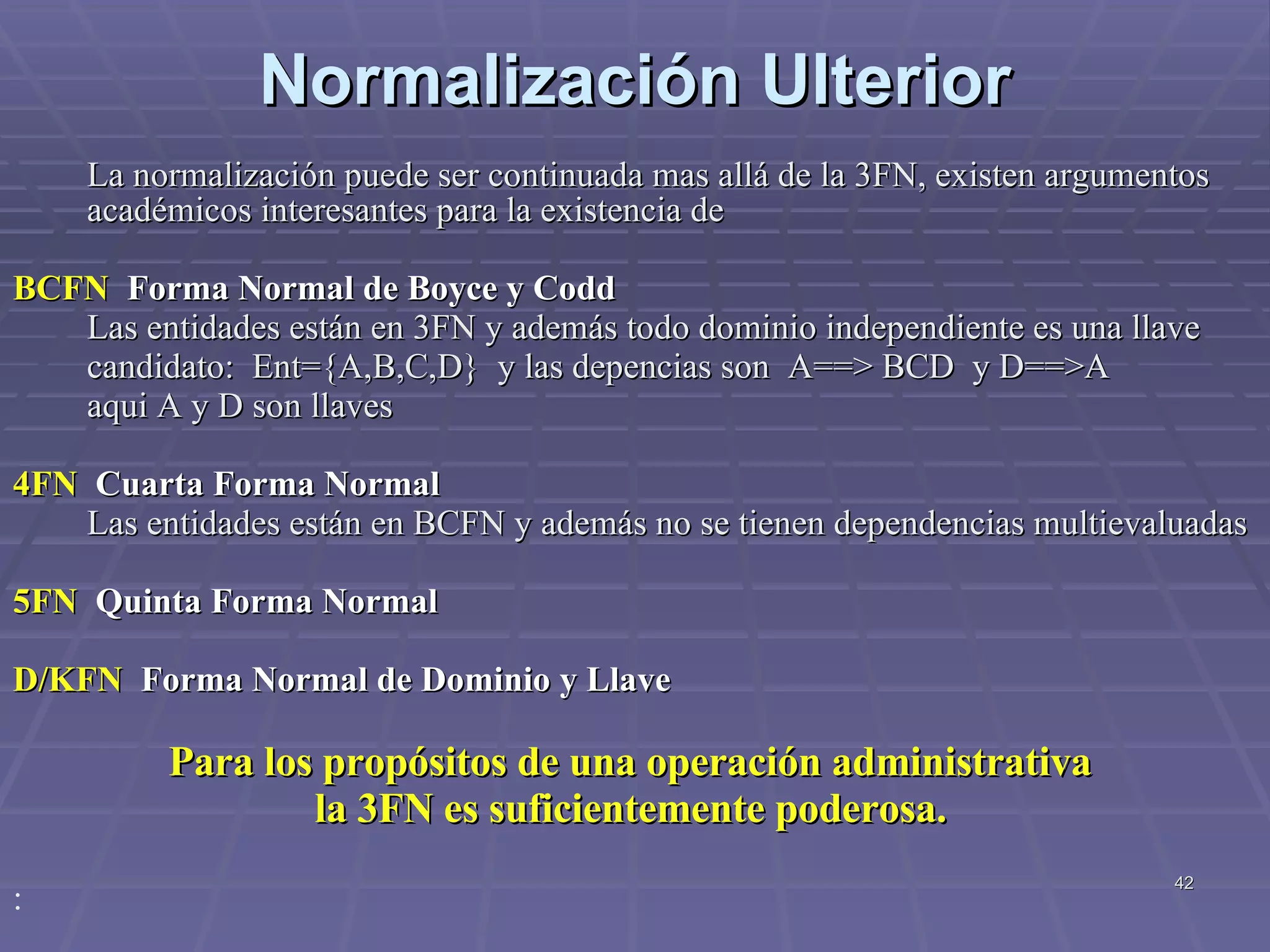 Normalización Ulterior La normalización puede ser continuada mas allá de la 3FN, existen argumentos académicos interesantes para la existencia de BCFN  Forma Normal de Boyce y Codd  Las entidades están en 3FN y además todo dominio independiente es una llave candidato:  Ent={A,B,C,D}  y las depencias son  A==> BCD  y D==>A aqui A y D son llaves 4FN  Cuarta Forma Normal Las entidades están en BCFN y además no se tienen dependencias multievaluadas 5FN  Quinta Forma Normal D/KFN  Forma Normal de Dominio y Llave  Para los propósitos de una operación administrativa  la 3FN es suficientemente poderosa.   : 