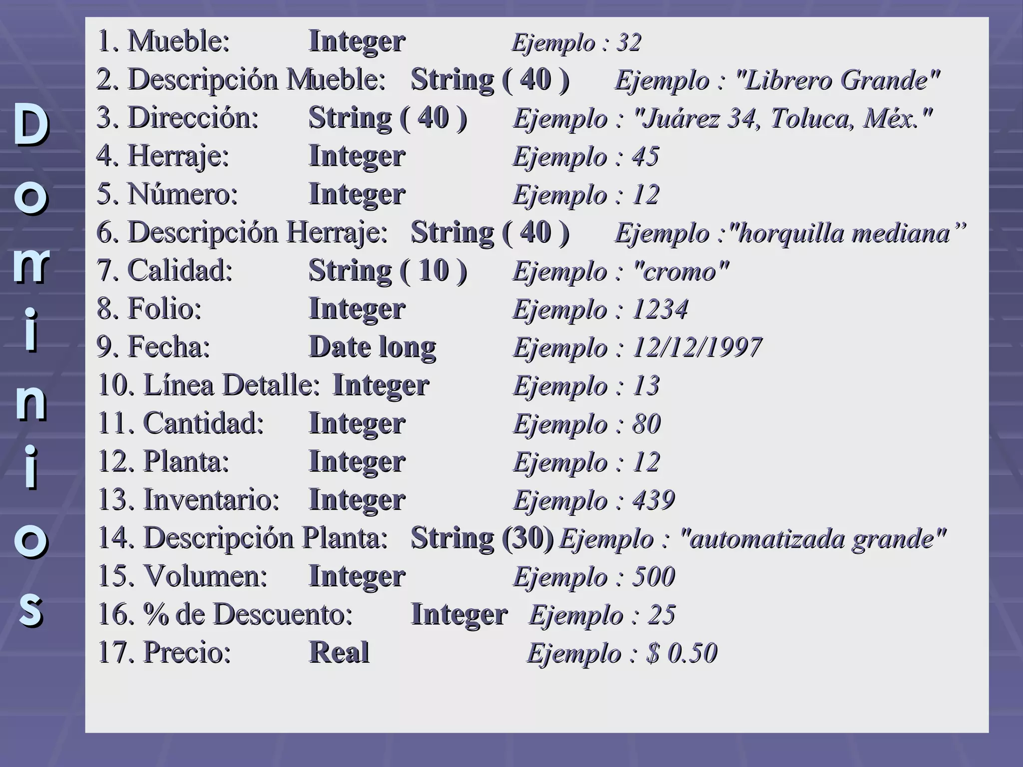 Dominios 1. Mueble:   Integer   Ejemplo : 32 2. Descripción Mueble:   String ( 40 )  Ejemplo : &quot;Librero Grande&quot; 3. Dirección:   String ( 40 )   Ejemplo : &quot;Juárez 34, Toluca, Méx.&quot; 4. Herraje:   Integer  Ejemplo : 45 5. Número:   Integer   Ejemplo : 12 6. Descripción Herraje:   String ( 40 )  Ejemplo :&quot;horquilla mediana” 7. Calidad:   String ( 10 )   Ejemplo : &quot;cromo&quot; 8. Folio:   Integer   Ejemplo : 1234 9. Fecha:   Date long   Ejemplo : 12/12/1997 10. Línea Detalle:   Integer   Ejemplo : 13 11. Cantidad:   Integer   Ejemplo : 80 12. Planta:   Integer   Ejemplo : 12 13. Inventario:   Integer   Ejemplo : 439 14. Descripción Planta:   String (30)   Ejemplo : &quot;automatizada grande&quot; 15. Volumen:   Integer   Ejemplo : 500 16. % de Descuento:   Integer     Ejemplo : 25 17. Precio:  Real     Ejemplo : $ 0.50 