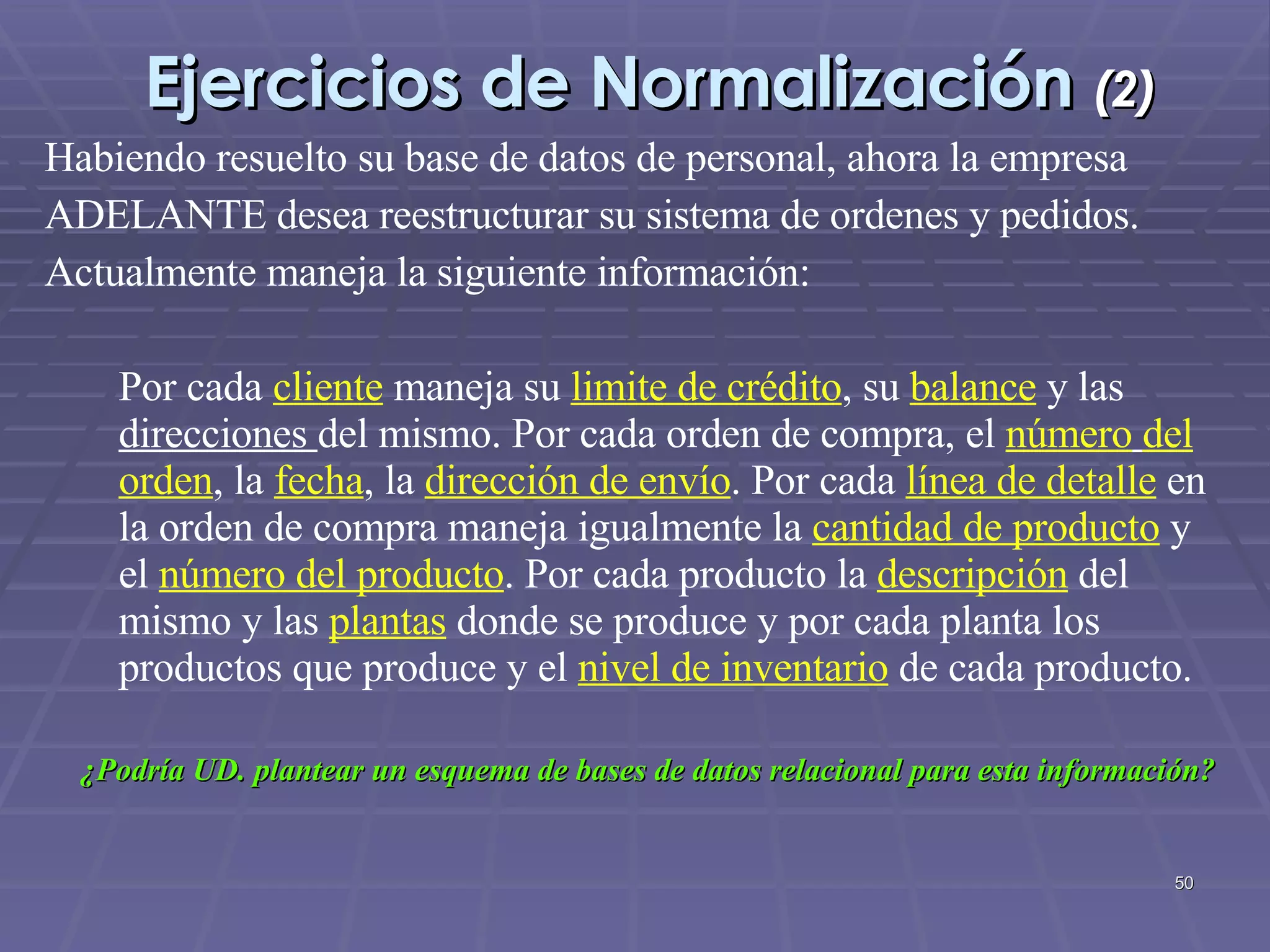 Ejercicios de Normalización  (2) Habiendo resuelto su base de datos de personal, ahora la empresa ADELANTE desea reestructurar su sistema de ordenes y pedidos. Actualmente maneja la siguiente información: Por cada  cliente   maneja su  limite de crédito , su  balance  y las  direcciones  del mismo. Por cada orden de compra, el  número   del orden , la  fecha , la  dirección de envío . Por cada  línea de detalle  en la orden de compra maneja igualmente la  cantidad de producto  y el  número del producto . Por cada producto la  descripción  del mismo y las  plantas  donde se produce y por cada planta los productos que produce y el  nivel de inventario  de cada producto. ¿Podría UD. plantear un esquema de bases de datos relacional para esta información? 