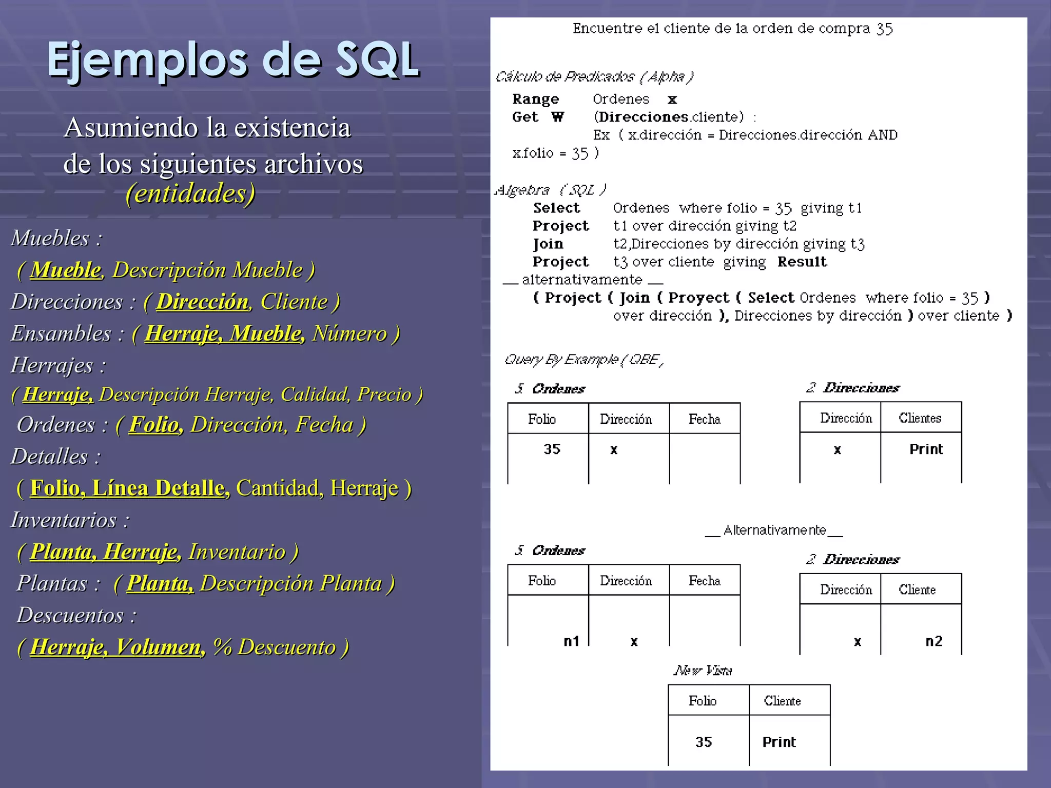 Ejemplos de SQL Asumiendo la existencia de los siguientes archivos   (entidades) Muebles :   (   Mueble , Descripción Mueble ) Direcciones :  (  Dirección , Cliente ) Ensambles :  (  Herraje, Mueble ,  Número ) Herrajes : (  Herraje,  Descripción Herraje, Calidad, Precio )   Ordenes :  (  Folio ,  Dirección, Fecha ) Detalles : (   Folio, Línea Detalle ,  Cantidad, Herraje ) Inventarios : (   Planta, Herraje ,  Inventario )   Plantas :     (   Planta,  Descripción Planta )   Descuentos :   (  Herraje, Volumen ,  % Descuento ) 