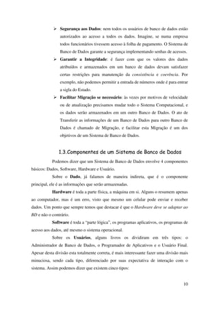 10
Segurança aos Dados: nem todos os usuários de banco de dados estão
autorizados ao acesso a todos os dados. Imagine, se numa empresa
todos funcionários tivessem acesso à folha de pagamento. O Sistema de
Banco de Dados garante a segurança implementando senhas de acessos.
Garantir a Integridade: é fazer com que os valores dos dados
atribuídos e armazenados em um banco de dados devam satisfazer
certas restrições para manutenção da consistência e coerência. Por
exemplo, não podemos permitir a entrada de números onde é para entrar
a sigla do Estado.
Facilitar Migração se necessário: às vezes por motivos de velocidade
ou de atualização precisamos mudar todo o Sistema Computacional, e
os dados serão armazenados em um outro Banco de Dados. O ato de
Transferir as informações de um Banco de Dados para outro Banco de
Dados é chamado de Migração, e facilitar esta Migração é um dos
objetivos de um Sistema de Banco de Dados.
1.3.Componentes de um Sistema de Banco de Dados
Podemos dizer que um Sistema de Banco de Dados envolve 4 componentes
básicos: Dados, Software, Hardware e Usuário.
Sobre o Dado, já falamos de maneira indireta, que é o componente
principal, ele é as informações que serão armazenadas.
Hardware é toda a parte física, a máquina em si. Alguns o resumem apenas
ao computador, mas é um erro, visto que mesmo um celular pode enviar e receber
dados. Um ponto que sempre temos que destacar é que o Hardware deve se adaptar ao
BD e não o contrário.
Software é toda a “parte lógica”, os programas aplicativos, os programas de
acesso aos dados, até mesmo o sistema operacional.
Sobre os Usuários, alguns livros os dividiram em três tipos: o
Administrador de Banco de Dados, o Programador de Aplicativos e o Usuário Final.
Apesar desta divisão esta totalmente correta, é mais interessante fazer uma divisão mais
minuciosa, sendo cada tipo, diferenciado por suas expectativa de interação com o
sistema. Assim podemos dizer que existem cinco tipos:
 