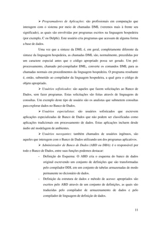 11
Programadores de Aplicações: são profissionais em computação que
interagem com o sistema por meio de chamadas DML (veremos mais à frente seu
significado), as quais são envolvidas por programas escritos na linguagem hospedeira
(por exemplo, C ou Delphi). Este usuário cria programas que acessam de alguma forma
a base de dados.
Uma vez que a sintaxe da DML é, em geral, completamente diferente da
sintaxe da linguagem hospedeira, as chamadas DML são, normalmente, precedidas por
um caractere especial antes que o código apropriado possa ser gerado. Um pré-
processamento, chamado pré-compilador DML, converte os comandos DML para as
chamadas normais em procedimentos da linguagem hospedeira. O programa resultante
é, então, submetido ao compilador da linguagem hospedeira, a qual gera o código de
objeto apropriado.
Usuários sofisticados: são aqueles que fazem solicitações ao Banco de
Dados, sem fazer programas. Estas solicitações são feitas através de linguagens de
consultas. Um exemplo deste tipo de usuário são os analistas que submetem consultas
para explorar dados no Banco de Dados.
Usuários especialistas: são usuários sofisticados que escrevem
aplicações especializadas de Banco de Dados que não podem ser classificadas como
aplicações tradicionais em processamento de dados. Estas aplicações incluem desde
áudio até modelagem de ambientes.
Usuários navegantes: também chamados de usuários ingênuos, são
aqueles que interagem com o Banco de Dados utilizando um dos programas aplicativos.
Administrador de Banco de Dados (ABD ou DBA): é o responsável por
todo o Banco de Dados, entre suas funções podemos destacar:
- Definição do Esquema: O ABD cria o esquema do banco de dados
original escrevendo um conjunto de definições que são transformadas
pelo compilador DDL em um conjunto de tabelas armazenadas de modo
permanente no dicionário de dados.
- Definição da estrutura de dados e método de acesso: apropriados são
escritos pelo ABD através de um conjunto de definições, as quais são
traduzidas pelo compilador de armazenamento de dados e pelo
compilador de linguagem de definição de dados.
 