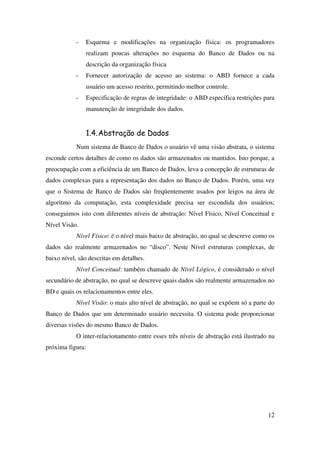 12
- Esquema e modificações na organização física: os programadores
realizam poucas alterações no esquema do Banco de Dados ou na
descrição da organização física
- Fornecer autorização de acesso ao sistema: o ABD fornece a cada
usuário um acesso restrito, permitindo melhor controle.
- Especificação de regras de integridade: o ABD específica restrições para
manutenção de integridade dos dados.
1.4.Abstração de Dados
Num sistema de Banco de Dados o usuário vê uma visão abstrata, o sistema
esconde certos detalhes de como os dados são armazenados ou mantidos. Isto porque, a
preocupação com a eficiência de um Banco de Dados, leva a concepção de estruturas de
dados complexas para a representação dos dados no Banco de Dados. Porém, uma vez
que o Sistema de Banco de Dados são freqüentemente usados por leigos na área de
algoritmo da computação, esta complexidade precisa ser escondida dos usuários;
conseguimos isto com diferentes níveis de abstração: Nível Físico, Nível Conceitual e
Nível Visão.
Nível Físico: é o nível mais baixo de abstração, no qual se descreve como os
dados são realmente armazenados no “disco”. Neste Nível estruturas complexas, de
baixo nível, são descritas em detalhes.
Nível Conceitual: também chamado de Nível Lógico, é considerado o nível
secundário de abstração, no qual se descreve quais dados são realmente armazenados no
BD e quais os relacionamentos entre eles.
Nível Visão: o mais alto nível de abstração, no qual se expõem só a parte do
Banco de Dados que um determinado usuário necessita. O sistema pode proporcionar
diversas visões do mesmo Banco de Dados.
O inter-relacionamento entre esses três níveis de abstração está ilustrado na
próxima figura:
 