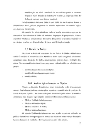 14
modificações no nível conceitual são necessárias quando a estrutura
lógica do banco de dados é alterada (por exemplo, a adição de contas de
bolsas de mercado num sistema bancário).
A independência lógica de dados é mais difícil de ser alcançada do que a
independência física, pois os programas são bastante dependentes da estrutura lógica
dos dados que eles acessam.
O conceito de independência de dados é similar em muitos aspectos ao
conceito de tipos abstratos de dados em modernas linguagens de programação. Ambos
escondem detalhes de implementação do usuário. Isto permite ao usuário concentrar-se
na estrutura geral em vez de em detalhes de baixo nível de implementação.
1.8.Modelo de Dados
De forma a descrever a estrutura de um Banco de Dados, necessitamos
definir o conceito de modelo de dados. Modelo de dados é uma coleção de ferramentas
conceituais para a descrição dos dados, relacionamento entre os dados e restrições dos
dados. Diversos modelos de dados foram propostos e estão divididos em três diferentes
grupos:
- modelos lógicos baseados em objetos;
- modelos lógicos baseados em registro;
- modelos físico.
1.8.1. Modelos lógicos baseados em Objetos
Usados na descrição de dados nos níveis conceitual e visão, proporcionam
ampla e flexível capacidade de estruturação e permitem a especificação de restrições de
dados de forma explicita. Na última contagem, levantamos pelo menos 30 modelos
diferentes e mais modelos logo surgirão. Entre os modelos mais conhecidos estão:
- Modelo Entidade-Relacionamento;
- Modelo orientado a objeto;
- Modelo semântica de dados;
- Modelo funcional de dados.
O modelo Entidade-Relacionamento esta sendo largamente utilizado na
prática, ele se baseia numa percepção do mundo real e consiste numa coleção de objetos
básicos chamados de entidades e de relacionamento entre estes objetos.
 