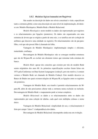 15
1.8.2. Modelos lógicos baseados em Registros
São usados na descrição de dados nos níveis conceitual e visão, especificam
tanto a estrutura global, como uma descrição em auto-nível da implementação, dividem-
se em: Modelo Hierárquico, Modelo Rede e Modelo Relacional.
Modelo Hierárquico: neste modelo os dados são representados por registros
e os relacionamentos por ligações (ponteiros). Os dados são organizados em uma
estrutura de árvore que se origina a partir de uma raiz, e se ramifica em nós (coleção de
atributos que descreve uma entidade ou registro). Os relacionamentos são de pai-para-
filho, o nó que não possui filho é chamado de folha.
Vantagem do Modelo Hierárquico: implementação simples e eficiente,
maturidade, confiança.
Desvantagem do Modelo Hierárquico: não se consegue modelar estruturas
que são de M-para-M, ao excluir um elemento temos que remontar toda estrutura do
banco.
Modelo Rede: apesar dos conceitos que existem por trás do modelo Rede
serem originários dos anos 60. As primeiras especificações escritas foram feitas em
1971 pela Conference on Data System Languagens (codasyl), por este motivo, é comum
vermos o Modelo Rede ser chamado de Modelo Codasyl. Este modelo descreve os
Banco de Dados nos quais existem relações de M-para-M, as ligações entre os registros
são ponteiros.
Vantagem do Modelo Rede: seu triunfo é permitir relacionamentos de M-
para-M, além de não precisarmos alterar toda a estrutura numa exclusão ou inclusão.
Desvantagem do Modelo Rede: o mapeamento pode se tornar complexo.
Modelo Relacional: os dados e os relacionamentos entre os dados são
representados por uma coleção de tabelas, cada qual com múltiplas colunas e nome
único.
Vantagem do Modelo Relacional: simplicidade do uso, o relacionamento é
feito por campo “chave” e independência dos dados.
Desvantagem do Modelo Relacional: desempenho ainda esta em evolução.
 