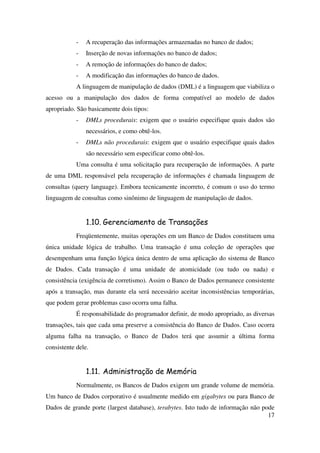 17
- A recuperação das informações armazenadas no banco de dados;
- Inserção de novas informações no banco de dados;
- A remoção de informações do banco de dados;
- A modificação das informações do banco de dados.
A linguagem de manipulação de dados (DML) é a linguagem que viabiliza o
acesso ou a manipulação dos dados de forma compatível ao modelo de dados
apropriado. São basicamente dois tipos:
- DMLs procedurais: exigem que o usuário especifique quais dados são
necessários, e como obtê-los.
- DMLs não procedurais: exigem que o usuário especifique quais dados
são necessário sem especificar como obtê-los.
Uma consulta é uma solicitação para recuperação de informações. A parte
de uma DML responsável pela recuperação de informações é chamada linguagem de
consultas (query language). Embora tecnicamente incorreto, é comum o uso do termo
linguagem de consultas como sinônimo de linguagem de manipulação de dados.
1.10. Gerenciamento de Transações
Freqüentemente, muitas operações em um Banco de Dados constituem uma
única unidade lógica de trabalho. Uma transação é uma coleção de operações que
desempenham uma função lógica única dentro de uma aplicação do sistema de Banco
de Dados. Cada transação é uma unidade de atomicidade (ou tudo ou nada) e
consistência (exigência de corretismo). Assim o Banco de Dados permanece consistente
após a transação, mas durante ela será necessário aceitar inconsistências temporárias,
que podem gerar problemas caso ocorra uma falha.
É responsabilidade do programador definir, de modo apropriado, as diversas
transações, tais que cada uma preserve a consistência do Banco de Dados. Caso ocorra
alguma falha na transação, o Banco de Dados terá que assumir a última forma
consistente dele.
1.11. Administração de Memória
Normalmente, os Bancos de Dados exigem um grande volume de memória.
Um banco de Dados corporativo é usualmente medido em gigabytes ou para Banco de
Dados de grande porte (largest database), terabytes. Isto tudo de informação não pode
 