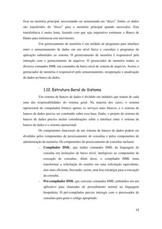 18
ficar na memória principal, necessitando ser armazenada em “disco”. Então, os dados
são transferidos do “disco” para a memória principal quando necessário. Esta
transferência é muito lenta, fazendo com que seja imperativo estruturar o Banco de
Dados para minimizar este movimento.
Um gerenciamento de memória é um módulo de programas para interface
entre o armazenamento de dados em um nível baixo e consultas e programas de
aplicação submetidos ao sistema. O gerenciamento de memória é responsável pela
interação com o gerenciamento de arquivos. O gerenciador de memória traduz os
diversos comandos DML em comandos de baixo nível de sistema de arquivos. Assim, o
gerenciador de memória é responsável pelo armazenamento, recuperação e atualização
de dados no banco de dados.
1.12. Estrutura Geral do Sistema
Um sistema de bancos de dados é dividido em módulos que tratam de cada
uma das responsabilidades do sistema geral. Na maioria dos casos, o sistema
operacional do computador fornece apenas os serviços mais básicos, e o sistema de
bancos de dados precisa ser construído sobre essa base. Então, o projeto do sistema de
bancos de dados precisa incluir considerações sobre a interface entre o sistema de
bancos de dados e o sistema operacional.
Os componentes funcionais de um sistema de bancos de dados podem ser
divididos pelos componentes de processamento de consultas e pelos componentes de
administração de memória. Os componentes de processamento de consultas incluem:
- Compilador DML, que traduz comandos DML da linguagem de
consulta em instruções de baixo nível, inteligíveis ao componente de
execução de consultas. Além disso, o compilador DML tenta
transformar a solicitação do usuário em uma solicitação equivalente,
mas mais eficiente, buscando, assim, uma boa estratégia para a execução
da consulta.
- Pré-compilador DML que converte comandos DML embutidos em um
aplicativo para chamadas de procedimento normal na linguagem
hospedeira. O pré-compilador precisa interagir com o processador de
consultas para gerar o código apropriado.
 