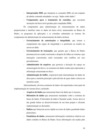 19
- Interpretador DDL que interpreta os comandos DDL em um conjunto
de tabelas contendo metadados, ou seja, “dados sobre dados”.
- Componentes para o tratamento de consultas, que executam
instruções de baixo nível geradas pelo compilador DML.
Os componentes para administração do armazenamento de dados
proporcionam a interface entre os dados de baixo nível, armazenados no Banco de
Dados, os programas de aplicações e as consultas submetidas ao sistema. Os
componentes de administração de armazenamento de dados incluem:
- Gerenciamento de autorizações e integridade, que testam o
cumprimento das regras de integridade e a permissão ao usuário no
acesso ao dado.
- Gerenciamento de transações, que garante que o Banco de Dados
permanecerá em estado consistente a despeito de falhas no sistema e que
transações concorrentes serão executadas sem conflitos em seus
procedimentos.
- Administrador de arquivos, que gerencia a alocação do espaço na
armazenagem do disco e as estruturas de dados usadas para representar a
informação armazenada no disco.
- Administração de buffer, responsável pela intermediação de dados do
disco para a memória principal e pela decisão de quais dados colocar em
memória cache.
Adicionalmente, diversas estruturas de dados são requisitadas como parte da
implementação do sistema físico, incluindo:
- Arquivos de dados que armazenam banco de dados por si mesmos.
- Dicionário de dados que armazenam metadados sobre a estrutura do
banco de dados. O dicionário de dados é bastante usado. Assim, deve-se
dar grande ênfase ao desenvolvimento de um bom projeto e eficiente
implementação ao dicionário.
- Índices que fornecem acesso rápido aos itens de dados guardando dados
particulares.
- Estatísticas de dados, armazenam informações estatísticas relativas aos
dados contidos no Banco de Dados. Essas informações são usadas pelo
 