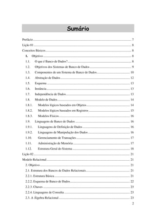2
Sumário
Prefácio............................................................................................................................. 7
Lição 01............................................................................................................................ 8
Conceitos Básicos............................................................................................................. 8
1. Objetivo ................................................................................................................ 8
1.1. O que é Banco de Dados?................................................................................. 8
1.2. Objetivos dos Sistemas de Banco de Dados..................................................... 9
1.3. Componentes de um Sistema de Banco de Dados.......................................... 10
1.4. Abstração de Dados........................................................................................ 12
1.5. Esquema ......................................................................................................... 13
1.6. Instância.......................................................................................................... 13
1.7. Independência de Dados................................................................................. 13
1.8. Modelo de Dados............................................................................................ 14
1.8.1. Modelos lógicos baseados em Objetos....................................................... 14
1.8.2. Modelos lógicos baseados em Registros .................................................... 15
1.8.3. Modelos Físicos.......................................................................................... 16
1.9. Linguagens de Banco de Dados ..................................................................... 16
1.9.1. Linguagens de Definição de Dados............................................................ 16
1.9.2. Linguagens de Manipulação dos Dados ..................................................... 16
1.10. Gerenciamento de Transações.................................................................... 17
1.11. Administração de Memória ........................................................................ 17
1.12. Estrutura Geral do Sistema......................................................................... 18
Lição 02.......................................................................................................................... 21
Modelo Relacional.......................................................................................................... 21
2. Objetivo .................................................................................................................. 21
2.1. Estrutura dos Bancos de Dados Relacionais........................................................ 21
2.2.1. Estrutura Básica................................................................................................ 21
2.2.2. Esquema de Banco de Dados............................................................................ 22
2.2.3. Chaves .............................................................................................................. 23
2.2.4. Linguagens de Consulta ................................................................................... 23
2.3. A Álgebra Relacional .......................................................................................... 23
 