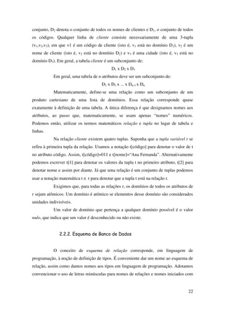 22
conjunto, D2 denota o conjunto de todos os nomes de clientes e D1, o conjunto de todos
os códigos. Qualquer linha de cliente consiste necessariamente de uma 3-tupla
(v1,v2,v3), em que v1 é um código de cliente (isto é, v1 está no domínio D1), v2 é um
nome de cliente (isto é, v2 está no domínio D2) e v3 é uma cidade (isto é, v3 está no
domínio D3). Em geral, a tabela cliente é um subconjunto de:
D1 x D2 x D3
Em geral, uma tabela de n atributos deve ser um subconjunto de:
D1 x D2 x ... x Dn-1 x Dn
Matematicamente, define-se uma relação como um subconjunto de um
produto cartesiano de uma lista de domínios. Essa relação corresponde quase
exatamente à definição de uma tabela. A única diferença é que designamos nomes aos
atributos, ao passo que, matematicamente, se usam apenas “nomes” numéricos.
Podemos então, utilizar os termos matemáticos relação e tupla no lugar de tabela e
linhas.
Na relação cliente existem quatro tuplas. Suponha que a tupla variável t se
refira à primeira tupla da relação. Usamos a notação t[código] para denotar o valor de t
no atributo código. Assim, t[código]=011 e t[nome]=“Ana Fernanda”. Alternativamente
podemos escrever t[1] para denotar os valores da tupla t no primeiro atributo, t[2] para
denotar nome e assim por diante. Já que uma relação é um conjunto de tuplas podemos
usar a notação matemática t ∈ r para denotar que a tupla t está na relação r.
Exigimos que, para todas as relações r, os domínios de todos os atributos de
r sejam atômicos. Um domínio é atômico se elementos desse domínio são considerados
unidades indivisíveis.
Um valor de domínio que pertença a qualquer domínio possível é o valor
nulo, que indica que um valor é desconhecido ou não existe.
2.2.2. Esquema de Banco de Dados
O conceito de esquema de relação corresponde, em linguagem de
programação, à noção de definição de tipos. É conveniente dar um nome ao esquema de
relação, assim como damos nomes aos tipos em linguagem de programação. Adotamos
convencionar o uso de letras minúsculas para nomes de relações e nomes iniciados com
 