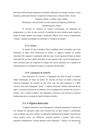 23
uma letra maiúscula para esquemas de relações. Seguindo essa notação, usamos o nome
Esquema_cliente para denotar o esquema de relação para a relação cliente. Assim,
Esquema_cliente = (código, nome, cidade)
Denotamos o fato de cliente ser uma relação em Esquema_cliente por:
cliente(Esquema_cliente)
O conceito de instância de relação corresponde, em linguagem de
programação, ao valor de uma variável. O conteúdo de uma instância pode mudar ao
longo do tempo, quando esta relação é atualizada. Muitas vezes, usamos simplesmente
“relação”, quando na realidade nos referimos à “instância de relação”.
2.2.3. Chaves
As noções de chave primária, chave candidata, chave secundária, que serão
discutidos na lição sobre Modelagem de Dados, se aplicam também ao modelo
relacional. Por enquanto é importante sabermos que, se um esquema de banco de dados
relacional tem por base tabelas derivadas de um esquema E-R, é possível determinar a
chave primária para um esquema de relação das chaves primárias dos conjuntos de
relacionamentos ou entidades dos quais os esquemas são derivados.
2.2.4. Linguagens de Consulta
Uma linguagem de consulta é a linguagem por meio da qual os usuários
obtêm informações do banco de dados. Os sistemas de banco de dados comerciais
oferecem linguagem de consulta de alto nível, uma das mais populares é a SQL,
veremos nesta lição linguagens “puras”: a álgebra relacional, cálculo relacional de um
tupla e o cálculo relacional de um domínio. Essas linguagens de consulta são concisas e
formais, sem “o açúcar sintático” das linguagens comerciais, mas ilustram as técnicas
fundamentais para a extração de dados do banco de dados.
2.3. A Álgebra Relacional
A álgebra relacional é uma linguagem de consultas procedural. Consiste em
um conjunto de operações tendo como entrada uma ou duas relações e produzindo,
como resultado, uma nova relação. As operações fundamentais na álgebra relacional são
select, project, union, set, difference, cartesian product e rename. Além dessas
operações fundamentais, existem algumas outras operações – namely, set intersection,
 