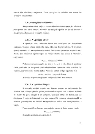 24
natural join, division e assignment. Essas operações são definidas em termos das
operações fundamentais.
2.3.1. Operações Fundamentais
As operações select, project e rename são chamadas de operações primárias,
pois operam uma única relação. As outras três relações operam um par de relações e
são, portanto, chamadas de operações binárias.
2.3.1.1. A Operação Select
A operação select seleciona tuplas que satisfaçam um determinado
predicado. Usamos a letra minúscula sigma (σ) para denotar seleção. O predicado
aparece subscrito a σ. O argumento de relação é dado entre parênteses, seguindo o σ .
Assim, para selecionar aquelas tuplas da relação cliente, cuja cidade é “Tubarão”,
escrevemos:
σ cidade = “SOROCABA”(cliente)
Podemos usar comparações do tipo =, ≠, <, ≤, > e ≥. Além de combinar
vários predicados em um grande predicado usando os conectivos e (∧) e ou (∨). Por
exemplo, queremos todos clientes de São Paulo que tenham código superior a 012:
σ cidade = “São Paulo” ∧ código>012 (cliente)
A seleção do predicado pode ter comparação entre dois atributos.
2.3.1.2. A Operação Project
A operação project permite que listamos apenas um subconjunto dos
atributos. Por exemplo, permite que façamos uma lista apenas com o nome e a cidade
do cliente. Já que a relação é um conjunto, quaisquer linhas em duplicidade são
eliminadas. A projeção é denotada pela letra grega pi(Π). Listamos, subscrito em Π, os
atributos que desejamos na consulta. O argumento da relação vem entre parênteses, a
seguir.
Para exemplificar, faremos uma projeção com os atributos nome e cidade:
Π nome, cidade (cliente)
A relação resultante dessa consulta é:
 