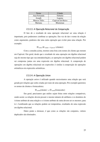 25
Nome Cidade
Ana Fernanda Tubarão
Joseph Laguna
Marcos Túlio Capivari de Baixo
Mariana Blumenau
2.3.1.3. A Operação Relacional de Comparação
O fato de o resultado de uma operação relacional ser uma relação é
importante, pois poderemos combinar as operações. Em vez de dar o nome da relação
como argumento, podemos dar uma outra operação que evolui para uma relação. Por
exemplo:
Π nome (σ cidade = “Capivari” (cliente))
Com a consulta acima, teremos uma lista com nomes de cliente que moram
em Capivari. Em geral, desde que o resultado de uma operação em álgebra relacional
seja do mesmo tipo que sua entrada(relação), as operações em álgebra relacional podem
ser compostas juntas em uma expressão em álgebra relacional. A composição de
operações em álgebra relacional em expressões é similar à composição de operações
aritméticas em expressões aritméticas.
2.3.1.4. A Operação Union
A operação union é utilizado quando necessitamos uma relação que será
gerada por relações que serão criadas por mais de uma operação. Por exemplo queremos
os nomes de clientes e fornecedores:
Π nome(cliente) ∪ Π nome(fornecedor)
Em geral, precisamos que uniões sejam feitas entre relações compatíveis,
sendo assim: as relações devem possuir o mesmo número de atributos e os domínios do
i-ésimo atributo de uma relação e o i-ésimo atributo de outra devem ser os mesmos, para
to i. Lembrando que as relações podem ser temporárias, resultados de uma expressão
em álgebra relacional.
Outro ponto a destacar, é que como as relações são conjuntos, valores
duplicados são eliminados.
 