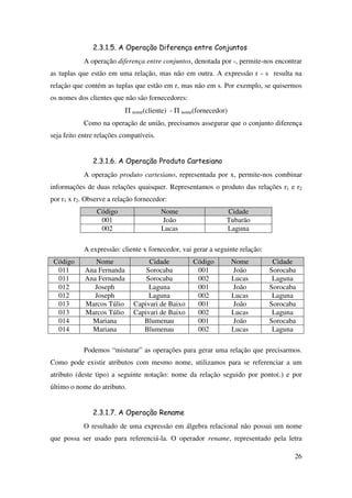 26
2.3.1.5. A Operação Diferença entre Conjuntos
A operação diferença entre conjuntos, denotada por -, permite-nos encontrar
as tuplas que estão em uma relação, mas não em outra. A expressão r - s resulta na
relação que contém as tuplas que estão em r, mas não em s. Por exemplo, se quisermos
os nomes dos clientes que não são fornecedores:
Π nome(cliente) - Π nome(fornecedor)
Como na operação de união, precisamos assegurar que o conjunto diferença
seja feito entre relações compatíveis.
2.3.1.6. A Operação Produto Cartesiano
A operação produto cartesiano, representada por x, permite-nos combinar
informações de duas relações quaisquer. Representamos o produto das relações r1 e r2
por r1 x r2. Observe a relação fornecedor:
Código Nome Cidade
001 João Tubarão
002 Lucas Laguna
A expressão: cliente x fornecedor, vai gerar a seguinte relação:
Código Nome Cidade Código Nome Cidade
011 Ana Fernanda Sorocaba 001 João Sorocaba
011 Ana Fernanda Sorocaba 002 Lucas Laguna
012 Joseph Laguna 001 João Sorocaba
012 Joseph Laguna 002 Lucas Laguna
013 Marcos Túlio Capivari de Baixo 001 João Sorocaba
013 Marcos Túlio Capivari de Baixo 002 Lucas Laguna
014 Mariana Blumenau 001 João Sorocaba
014 Mariana Blumenau 002 Lucas Laguna
Podemos “misturar” as operações para gerar uma relação que precisarmos.
Como pode existir atributos com mesmo nome, utilizamos para se referenciar a um
atributo (deste tipo) a seguinte notação: nome da relação seguido por ponto(.) e por
último o nome do atributo.
2.3.1.7. A Operação Rename
O resultado de uma expressão em álgebra relacional não possui um nome
que possa ser usado para referenciá-la. O operador rename, representado pela letra
 