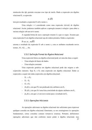 27
minúscula rho (ρ), permite executar esse tipo de tarefa. Dada a expressão em álgebra
relacional E, a expressão:
ρ x(E)
tem por resultado a expressão E sob o nome x.
Uma relação r é considerada como uma expressão (trivial) de álgebra
relacional. Assim, podemos também aplicar a operação rename à relação r para obter a
mesma relação sob um novo nome.
A segunda forma de usar a operação rename é a que se segue. Assuma que
uma expressão E em álgebra relacional seja de ordem primária. Então a expressão:
ρ x(A1, A2, ...Na)(E)
retorna o resultado da expressão E sob o nome x, com os atributos recebendo novos
nomes, A1, A2, ..., An.
2.3.2. Definição Formal da Álgebra Relacional
Uma expressão básica na álgebra relacional pode ser uma das duas a seguir:
- Uma relação do banco de dados.
- Uma relação constante
Uma expressão genérica em álgebra relacional pode dar origem a sub-
expressões menores. Seja E1 e E2 uma expressão em álgebra relacional. Então as
expressões a seguir são todas expressões em álgebra relacional:
- E1 ∪ E2
- E1 - E2
- E1 x E2
- σ P(E1), em que P é um predicado dos atributos em E1.
- Π S(E1), em que S é uma lista consistindo de alguns atributos em E1.
- ρ x(E1), em que x é um novo nome para o resultado de E1.
2.3.3. Operações Adicionais
As operações adicionais na álgebra relacional são suficientes para expressar
qualquer consulta em álgebra relacional. Entretanto, se nos restringirmos às operações
fundamentais, certas consultas comuns tornam-se extensas. Portanto, definiremos
operações adicionais que não conferem maior poder à álgebra relacional, mas
 