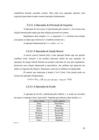 28
simplificam bastante consultas comuns. Para cada nova operação, daremos uma
expressão equivalente usando somente operações fundamentais.
2.3.3.1. A Operações de Interseção de Conjuntos
A Operação de interseção, é representada pelo caracter ∩, ela retorna uma
relação formada pelas tuplas que duas relações possuem em comum.
Suponhamos duas relações r e s, a expressão r ∩ s, retornará uma relação
com apenas as tuplas que existem em r e também existem em s.
A operação fundamental de r ∩ s, seria r – (r - s).
2.3.3.2. A Operações de Junção Natural
A junção natural (natural join) é uma operação binária que nos permite
combinar certas seleções e um produto cartesiano dentro de uma operação. As
operações de junção natural formam um produto cartesiano de seus dois argumentos,
promovem uma seleção obedecendo à equivalência dos atributos que aparecem em
ambos os esquemas de relação e, finalmente, removem os atributos em duplicidade.
O caracter que representa a junção é |><| (“join). Uma junção pode ser
escrita com operações fundamentais:
r |><| s = Π R ∪ S (σ r.A1= s.A1^r.A2=s.A2^...^r.Na=s.An r x s)
2.3.3.3. A Operações de Divisão
A operação de divisão, simbolizada pelo símbolo ÷, é usada nas consultas
nas quais se emprega a frase “para todos”. Suponha que tenhamos duas relações, a r:
nome_cliente nome_agência
Jones Downtown
Smith Mianus
Hayes Perryridge
Turner Round Hill
Williams Perryridge
Lindsay Redwood
Johnson Brighton
Jones Brighton
e a s:
 