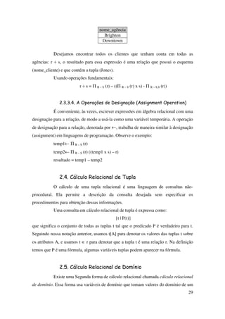 29
nome_agência
Brighton
Downtown
Desejamos encontrar todos os clientes que tenham conta em todas as
agências: r ÷ s, o resultado para essa expressão é uma relação que possui o esquema
(nome_cliente) e que contém a tupla (Jones).
Usando operações fundamentais:
r ÷ s = Π R – S (r) – ((Π R – S (r) x s) - Π R – S,S (r))
2.3.3.4. A Operações de Designação (Assignment Operation)
É conveniente, às vezes, escrever expressões em álgebra relacional com uma
designação para a relação, de modo a usá-la como uma variável temporária. A operação
de designação para a relação, denotada por ←, trabalha de maneira similar à designação
(assignment) em linguagens de programação. Observe o exemplo:
temp1← Π R – S (r)
temp2← Π R – S (r) ((temp1 x s) – r)
resultado = temp1 – temp2
2.4. Cálculo Relacional de Tupla
O cálculo de uma tupla relacional é uma linguagem de consultas não-
procedural. Ela permite a descrição da consulta desejada sem especificar os
procedimentos para obtenção dessas informações.
Uma consulta em cálculo relacional de tupla é expressa como:
{t | P(t)}
que significa o conjunto de todas as tuplas t tal que o predicado P é verdadeiro para t.
Seguindo nossa notação anterior, usamos t[A] para denotar os valores das tuplas t sobre
os atributos A, e usamos t ∈ r para denotar que a tupla t é uma relação r. Na definição
temos que P é uma fórmula, algumas variáveis tuplas podem aparecer na fórmula.
2.5. Cálculo Relacional de Domínio
Existe uma Segunda forma de cálculo relacional chamada cálculo relacional
de domínio. Essa forma usa variáveis de domínio que tomam valores do domínio de um
 