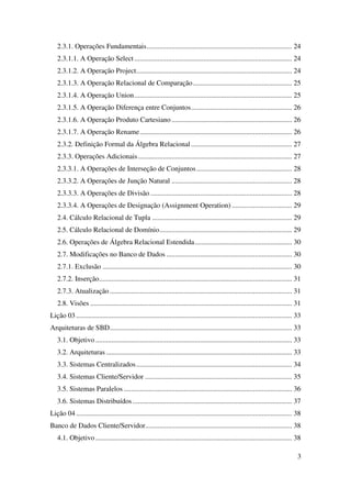 3
2.3.1. Operações Fundamentais.................................................................................. 24
2.3.1.1. A Operação Select ......................................................................................... 24
2.3.1.2. A Operação Project........................................................................................ 24
2.3.1.3. A Operação Relacional de Comparação........................................................ 25
2.3.1.4. A Operação Union......................................................................................... 25
2.3.1.5. A Operação Diferença entre Conjuntos......................................................... 26
2.3.1.6. A Operação Produto Cartesiano .................................................................... 26
2.3.1.7. A Operação Rename...................................................................................... 26
2.3.2. Definição Formal da Álgebra Relacional ......................................................... 27
2.3.3. Operações Adicionais....................................................................................... 27
2.3.3.1. A Operações de Interseção de Conjuntos...................................................... 28
2.3.3.2. A Operações de Junção Natural .................................................................... 28
2.3.3.3. A Operações de Divisão ................................................................................ 28
2.3.3.4. A Operações de Designação (Assignment Operation) .................................. 29
2.4. Cálculo Relacional de Tupla ............................................................................... 29
2.5. Cálculo Relacional de Domínio........................................................................... 29
2.6. Operações de Álgebra Relacional Estendida....................................................... 30
2.7. Modificações no Banco de Dados ....................................................................... 30
2.7.1. Exclusão ........................................................................................................... 30
2.7.2. Inserção............................................................................................................. 31
2.7.3. Atualização....................................................................................................... 31
2.8. Visões .................................................................................................................. 31
Lição 03.......................................................................................................................... 33
Arquiteturas de SBD....................................................................................................... 33
3.1. Objetivo ............................................................................................................... 33
3.2. Arquiteturas ......................................................................................................... 33
3.3. Sistemas Centralizados........................................................................................ 34
3.4. Sistemas Cliente/Servidor ................................................................................... 35
3.5. Sistemas Paralelos ............................................................................................... 36
3.6. Sistemas Distribuídos .......................................................................................... 37
Lição 04.......................................................................................................................... 38
Banco de Dados Cliente/Servidor................................................................................... 38
4.1. Objetivo ............................................................................................................... 38
 