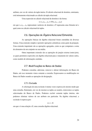 30
atributo, em vez de valores da tupla inteira. O cálculo relacional de domínio, entretanto,
está intimamente relacionado ao cálculo da tupla relacional.
Uma expressão no cálculo relacional de domínio é da forma:
{< x1,x2,...,xn > | P(x1,x2,...,xn)}
em que x1,x2,...,xn representam variáveis de domínio e P representa uma fórmula tal e
qual como no cálculo relacional de tuplas.
2.6. Operações de Álgebra Relacional Estendida
As operações básicas de álgebra relacional foram estendidas de diversas
formas. Uma extensão simples é permitir operações aritméticas como parte da projeção.
Uma extensão importante são as operações agregadas, como as que computam a soma
de elementos de um conjunto ou sua média.
Outra importante extensão são as operações de junção externa (outer-join),
as quais permitem expressões em álgebra relacional para o tratamento de valores nulos,
como modelo de informações omitidas.
2.7. Modificações no Banco de Dados
Podemos consultar, adicionar, remover e alterar informações do Banco de
Dados, até esse momento vimos somente a consulta. Expressamos as modificações no
Banco de Dados usando as operações de designação.
2.7.1. Exclusão
A solicitação de uma exclusão é muitas vezes expressa do mesmo modo que
uma consulta. Entretanto, em vez de mostrar as tuplas ao usuário, removemos as tuplas
selecionadas do Banco de Dados. Podemos excluir somente tuplas inteiras, não
podemos eliminar valores de um atributo em particular. Na álgebra relacional, a
exclusão é expressa por:
r←r – E
em que r é uma relação e E, uma consulta álgebra relacional.
 