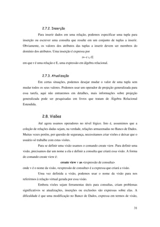 31
2.7.2. Inserção
Para inserir dados em uma relação, podemos especificar uma tupla para
inserção ou escrever uma consulta que resulte em um conjunto de tuplas a inserir.
Obviamente, os valores dos atributos das tuplas a inserir devem ser membros do
domínio dos atributos. Uma inserção é expressa por
r←r ∪ E
em que r é uma relação e E, uma expressão em álgebra relacional.
2.7.3. Atualização
Em certas situações, podemos desejar mudar o valor de uma tupla sem
mudar todos os seus valores. Podemos usar um operador de projeção generalizada para
essa tarefa, aqui não entraremos em detalhes, mais informações sobre projeção
generalizada pode ser pesquisadas em livros que tratam de Álgebra Relacional
Estendida.
2.8. Visões
Até agora usamos operadores no nível lógico. Isto é, assumimos que a
coleção de relações dadas sejam, na verdade, relações armazenadas no Banco de Dados.
Muitas vezes porém, por questão de segurança, necessitamos criar visões e deixar que o
usuário só trabalhe com estas visões.
Para se definir uma visão usamos o comando create view. Para definir uma
visão, precisamos dar um nome a ela e definir a consulta que criará essa visão. A forma
do comando create view é:
create view v as <expressão de consulta>
onde v é o nome da visão, <expressão de consulta> é a expressa que criará a visão.
Uma vez definida a visão, podemos usar o nome da visão para nos
referirmos à relação virtual gerada por essa visão.
Embora visões sejam ferramentas úteis para consultas, criam problemas
significativos se atualizações, inserções ou exclusões são expressas sobre elas. A
dificuldade é que uma modificação no Banco de Dados, expressa em termos de visão,
 