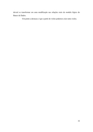 32
deverá se transformar em uma modificação nas relações reais do modelo lógico do
Banco de Dados.
Um ponto a destacar, é que a partir de visões podemos criar outra visões.
 
