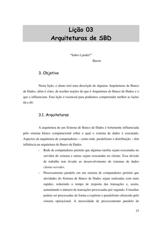 33
Lição 03
Arquiteturas de SBD
“Saber é poder!”
Bacon
3. Objetivo
Nesta lição, o aluno terá uma descrição de algumas Arquiteturas de Banco
de Dados, além é claro, de receber noções do que é Arquitetura de Banco de Dados e o
que a influenciam. Esta lição é essencial para podermos compreender melhor as lições
04 e 05.
3.1. Arquiteturas
A arquitetura de um Sistema de Banco de Dados é fortemente influenciada
pelo sistema básico computacional sobre o qual o sistema de dados é executado.
Aspectos da arquitetura de computadores – como rede, paralelismo e distribuição – têm
influência na arquitetura do Banco de Dados.
- Rede de computadores permite que algumas tarefas sejam executadas no
servidor do sistema e outras sejam executadas no cliente. Essa divisão
de trabalho tem levado ao desenvolvimento de sistemas de dados
cliente-servidor.
- Processamento paralelo em um sistema de computadores permite que
atividades do Sistema de Banco de Dados sejam realizadas com mais
rapidez, reduzindo o tempo de resposta das transações e, assim,
aumentando o número de transações processadas por segundo. Consultas
podem ser processadas de forma a explorar o paralelismo oferecido pelo
sistema operacional. A necessidade de processamento paralelo de
 