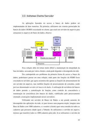 35
3.3. Sistemas Cliente/Servidor
As aplicações baseadas no acesso a banco de dados podem ser
implementadas de duas maneiras. Na primeira, utilizamos um sistema gerenciador de
bancos de dados (SGBD) executando no cliente, que usará um servidor de arquivos para
armazenar os arquivos do banco de dados, observe:
Essa solução além de tornar muito difícil a manutenção da integridade da
base de dados, acessada por vários clientes, ainda pode degradar o desempenho da rede.
Em contrapartida aos problemas da primeira forma de acesso a banco de
dados, poderíamos pensar em uma solução, onde parte das funções do SGBD fosse
executada no servidor, que agora assumiria não apenas as funções de armazenamento de
um servidor de arquivos, mas também funções de processamento de consultas, sendo
por isso denominado servidor de bancos de dados. A utilização de servidores de bancos
de dados permite a centralização de funções como controle de concorrência e
manutenção de consistência dos bancos de dados, viabilizadas pelo processamento
orientado a transações implementado nesses servidores.
Utilizando um servidor de Banco de Dados a um grande aumento do
desempenho das aplicações da rede, só para termos uma pequena noção, imagine uma
Base de Dados com 1000 cadastros, e o usuário (cliente) quer uma consulta de todos os
cadastros que possuem cidade igual a Tubarão. Se utilizarmos o servidor de arquivo,
teremos que transferir todos os 1000 cadastros pela rede. Já se utilizarmos o servidor de
 