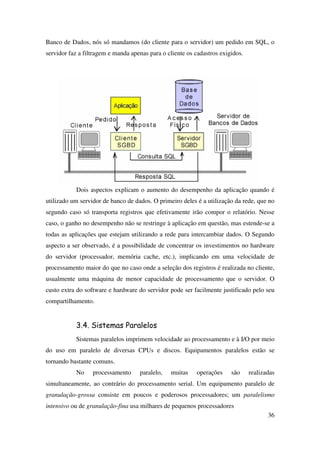 36
Banco de Dados, nós só mandamos (do cliente para o servidor) um pedido em SQL, o
servidor faz a filtragem e manda apenas para o cliente os cadastros exigidos.
Dois aspectos explicam o aumento do desempenho da aplicação quando é
utilizado um servidor de banco de dados. O primeiro deles é a utilização da rede, que no
segundo caso só transporta registros que efetivamente irão compor o relatório. Nesse
caso, o ganho no desempenho não se restringe à aplicação em questão, mas estende-se a
todas as aplicações que estejam utilizando a rede para intercambiar dados. O Segundo
aspecto a ser observado, é a possibilidade de concentrar os investimentos no hardware
do servidor (processador, memória cache, etc.), implicando em uma velocidade de
processamento maior do que no caso onde a seleção dos registros é realizada no cliente,
usualmente uma máquina de menor capacidade de processamento que o servidor. O
custo extra do software e hardware do servidor pode ser facilmente justificado pelo seu
compartilhamento.
3.4. Sistemas Paralelos
Sistemas paralelos imprimem velocidade ao processamento e à I/O por meio
do uso em paralelo de diversas CPUs e discos. Equipamentos paralelos estão se
tornando bastante comuns.
No processamento paralelo, muitas operações são realizadas
simultaneamente, ao contrário do processamento serial. Um equipamento paralelo de
granulação-grossa consiste em poucos e poderosos processadores; um paralelismo
intensivo ou de granulação-fina usa milhares de pequenos processadores
 