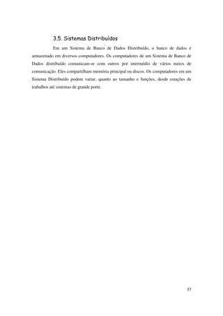 37
3.5. Sistemas Distribuídos
Em um Sistema de Banco de Dados Distribuído, o banco de dados é
armazenado em diversos computadores. Os computadores de um Sistema de Banco de
Dados distribuído comunicam-se com outros por intermédio de vários meios de
comunicação. Eles compartilham memória principal ou discos. Os computadores em um
Sistema Distribuído podem variar, quanto ao tamanho e funções, desde estações de
trabalhos até sistemas de grande porte.
 