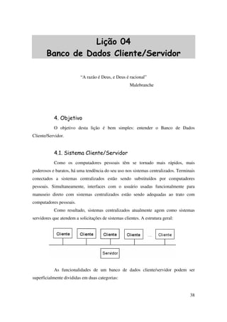 38
Lição 04
Banco de Dados Cliente/Servidor
“A razão é Deus, e Deus é racional”
Malebranche
4. Objetivo
O objetivo desta lição é bem simples: entender o Banco de Dados
Cliente/Servidor.
4.1. Sistema Cliente/Servidor
Como os computadores pessoais têm se tornado mais rápidos, mais
poderosos e baratos, há uma tendência do seu uso nos sistemas centralizados. Terminais
conectados a sistemas centralizados estão sendo substituídos por computadores
pessoais. Simultaneamente, interfaces com o usuário usadas funcionalmente para
manuseio direto com sistemas centralizados estão sendo adequadas ao trato com
computadores pessoais.
Como resultado, sistemas centralizados atualmente agem como sistemas
servidores que atendem a solicitações de sistemas clientes. A estrutura geral:
As funcionalidades de um banco de dados cliente/servidor podem ser
superficialmente divididas em duas categorias:
 